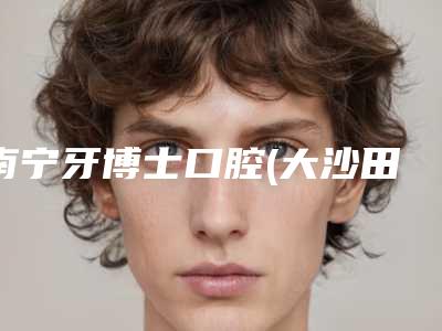 南宁牙博士口腔(大沙田)好吗-价格(价目)表详细出炉