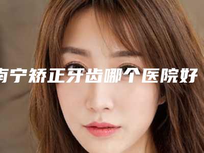 南宁矫正牙齿哪个医院好?