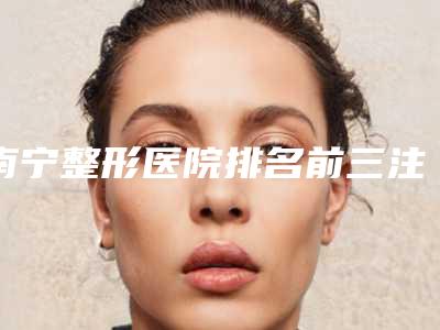 南宁整形医院排名前三注射器吸脂祛双下巴项目效果最佳(南宁哪家整形医院吸脂好)
