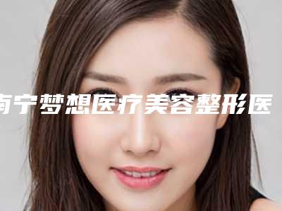 南宁梦想医疗美容整形医院,广西南宁泰坦徒手整形实力差距不大