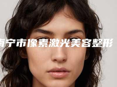 南宁市像素激光美容整形医院排行榜前10名提前知晓(南宁欧梵娜医疗美容实力与口碑的首选)