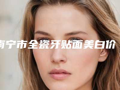 南宁市全瓷牙贴面美白价格表(费用)超火爆项目一览(全瓷牙贴面美白均价为:3349元)