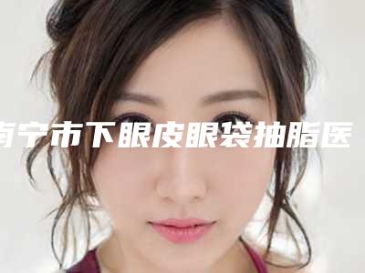 南宁市下眼皮眼袋抽脂医生上榜名单网友力挺-南宁市刘栋华整形医生