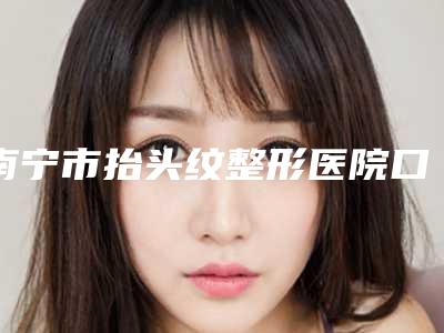 南宁市抬头纹整形医院口碑排行前十位合集盘点-排名靠前南宁市整形医院