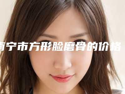 南宁市方形脸磨骨的价格究竟是多少呀一同预览(南宁市方形脸磨骨价格25000到50000之间)