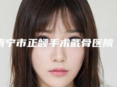 南宁市正颌手术截骨医院上榜名单前十都有哪家(南宁瑞恩医疗美容门诊部汇总口碑亲测分享)