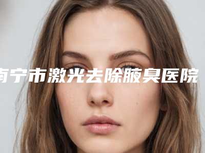南宁市激光去除腋臭医院排行十强又好又正规(南宁奢梵整形美容门诊部口碑价目表出炉)