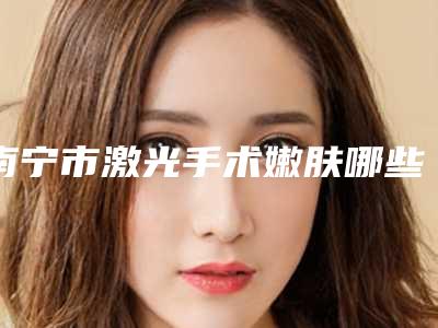 南宁市激光手术嫩肤哪些医院好-南宁瑞恩医疗美容门诊部实力不可小觑