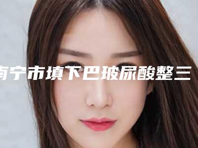南宁市填下巴玻尿酸整三甲医院哪家好还便宜-填下巴玻尿酸术大概费用