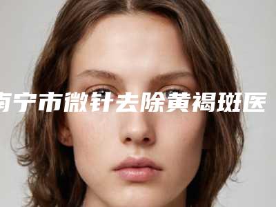 南宁市微针去除黄褐斑医院排名榜前十名评价好不好(南宁市微针去除黄褐斑整形医院)