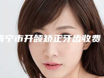 南宁市开颌矫正牙齿收费标准2025在线咨询-南宁市开颌矫正牙齿价格