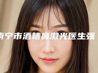 南宁市酒糟鼻激光医生强的有哪个-黄科整形医生技术权威吗