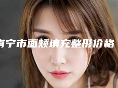 南宁市面颊填充整形价格收费表曝光_2025热门项目一览-南宁市面颊填充整形医院价格大概是多少区间