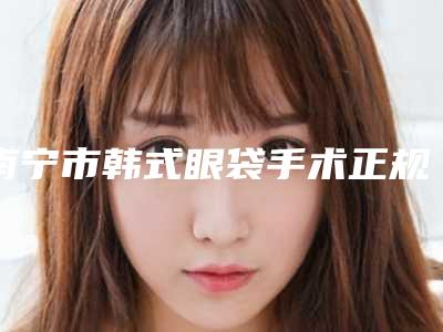 南宁市韩式眼袋手术正规医院哪几家效果强-南宁市第二人民医院烧伤整形外科正规有名气