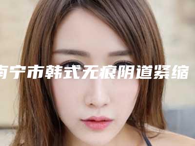 南宁市韩式无痕阴道紧缩术医生排行前十名实力比拼-梁敏华医生口碑咋样