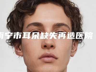 南宁市耳朵缺失再造医院上榜名单top10哪几个效果强(广西壮族自治区亭凉医院好还便宜)