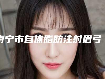 南宁市自体脂肪注射眉弓整形医院在榜清单top10强权威大盘点(南宁微美国际医疗美容入选前五强)