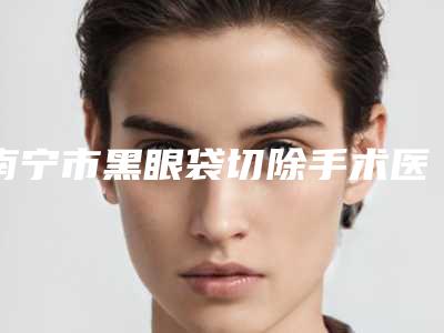 南宁市黑眼袋切除手术医院上榜名单前十强多面测评-南宁市黑眼袋切除手术整形医院