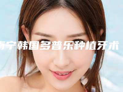 南宁韩国多普乐种植牙术价格因素有哪些
