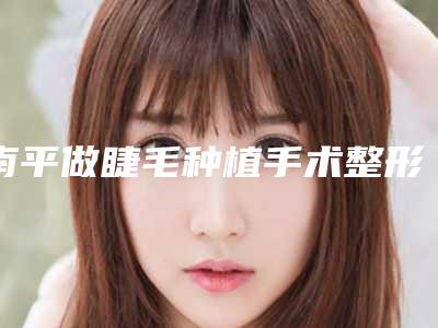 南平做睫毛种植手术整形效果能维持多长时间