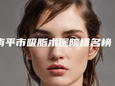 南平市吸脂术医院排名榜前十实力解读-名次排前南平市整形医院