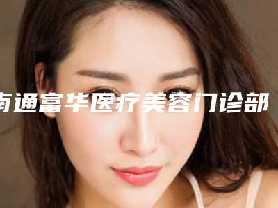 南通富华医疗美容门诊部激光颈除皱怎么样技术优势