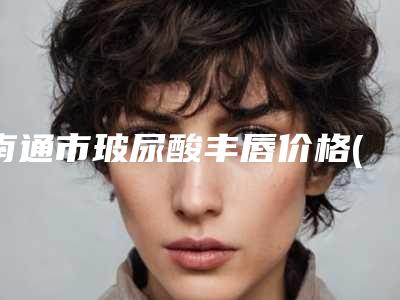 南通市玻尿酸丰唇价格(费用)清单浏览-近8个月均价为3379元