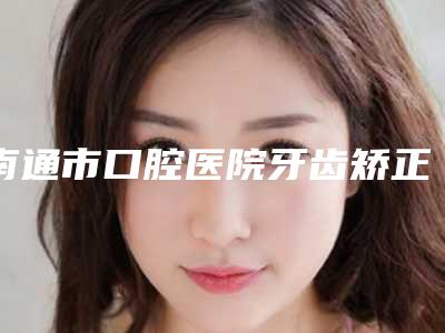 南通市口腔医院牙齿矫正费用表明细医生推荐_手术一览-超强美白牙案例