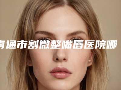 南通市割微整嘴唇医院哪里好(南通伊彩医疗美容门诊部是人气医美top)