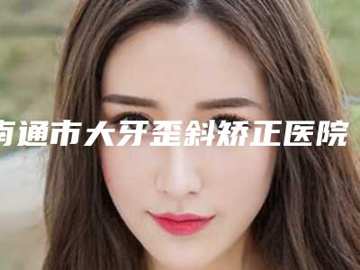 南通市大牙歪斜矫正医院在榜名单一起来看看哪些牛-南通市大牙歪斜矫正整形医院