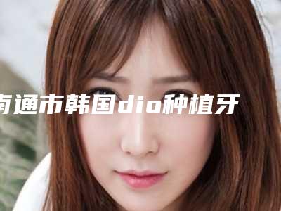南通市韩国dio种植牙价格表新预览(8月-2月均价为:34633元)