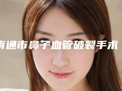 南通市鼻子血管破裂手术费用表明细2025近期全新公布-南通美莱医疗美容门诊部收费标准