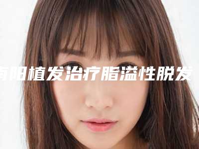 南阳植发治疗脂溢性脱发手术安全性高不高
