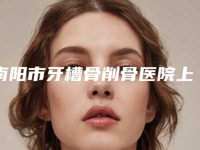 南阳市牙槽骨削骨医院上榜清单前十佳好还实惠(南阳德尔美客医疗美容凭实力冲进榜一)