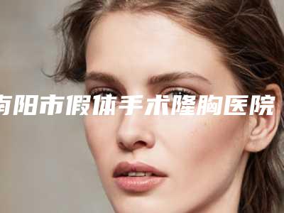 南阳市假体手术隆胸医院上榜清单正规人气机构(南阳静欣医疗美容整形诊所点赞推荐)