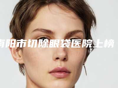 南阳市切除眼袋医院上榜名单供你选择（南阳市切除眼袋整形医院）