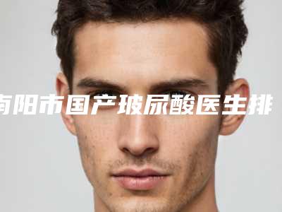 南阳市国产玻尿酸医生排行前十位全新推荐-余卫平医生更值得收藏