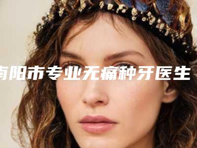 南阳市专业无痛种牙医生哪个实力棒(王贺伟医生评价看很靠谱)