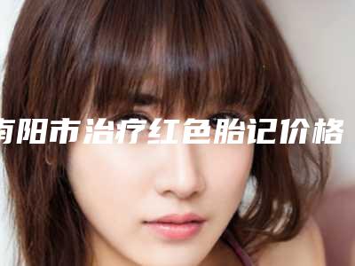 南阳市治疗红色胎记价格表项目一览表(近6个月均价为:1763元)