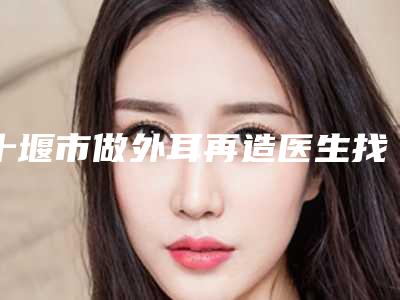 十堰市做外耳再造医生找性价比高的_口碑好的看这里-十堰市做外耳再造整形医生