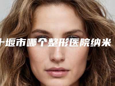 十堰市哪个整形医院纳米无痕埋线双眼皮比较好(十堰市纳米无痕埋线双眼皮医院排名榜十强供参考)
