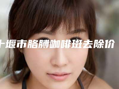 十堰市胳膊咖啡斑去除价格(费用)清单汇总-十堰市胳膊咖啡斑去除收费贵不贵