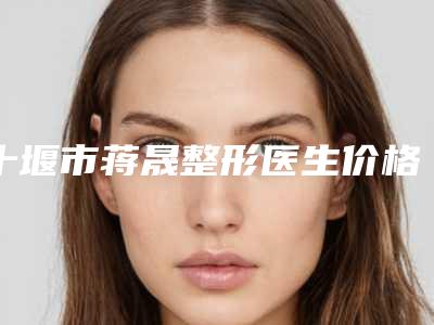 十堰市蒋晟整形医生价格(价目)2025均价展示