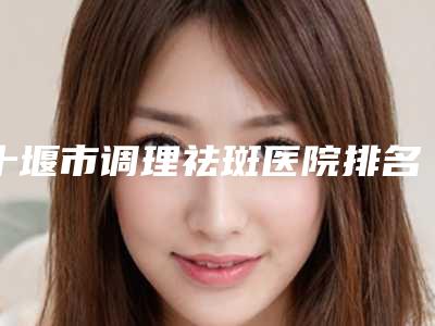 十堰市调理祛斑医院排名前十位谁好（十堰市调理祛斑整形医院）