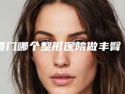 厦门哪个整形医院做丰臀比较好？