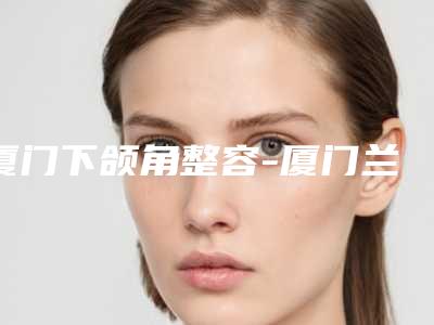 厦门下颌角整容-厦门兰兰里医疗美容诊所