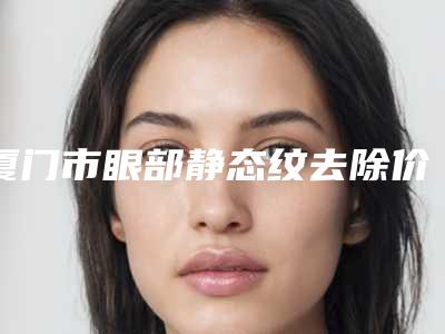 厦门市眼部静态纹去除价格(费用)清单热门新版一览-解放军第174医院整形美容科价格(价目)表