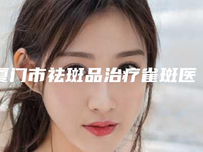 厦门市祛斑品治疗雀斑医院排行前十佳如何选-厦门东方虹整形美容网在榜内