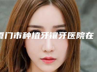 厦门市种植牙镶牙医院在榜名单十强哪个规模比较大(厦门市种植牙镶牙口腔医院过于优秀)
