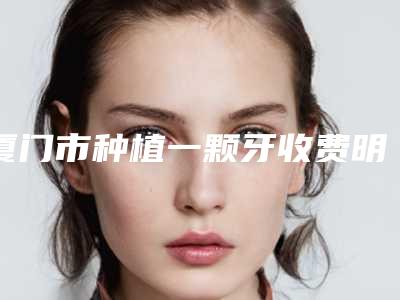 厦门市种植一颗牙收费明细优惠在线预览-厦门市种植一颗牙价格